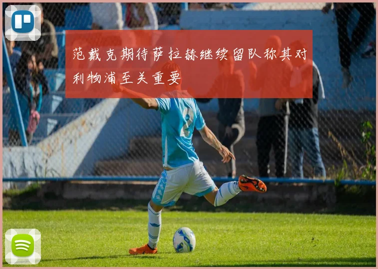 范戴克期待萨拉赫继续留队称其对利物浦至关重要