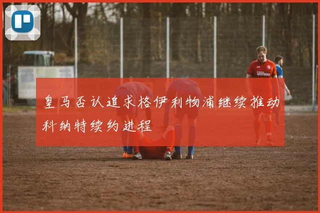 皇马否认追求格伊利物浦继续推动科纳特续约进程
