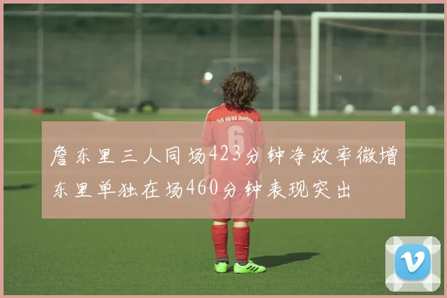 詹东里三人同场423分钟净效率微增东里单独在场460分钟表现突出