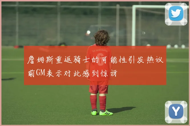 詹姆斯重返骑士的可能性引发热议前GM表示对此感到惊讶