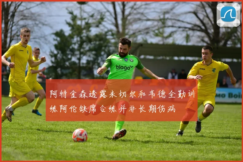 阿特金森透露米切尔和韦德全勤训练阿伦缺席合练并非长期伤病