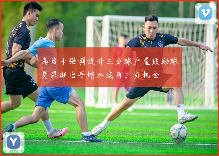 乌度卡强调提升三分球产量鼓励球员果断出手增加底角三分机会