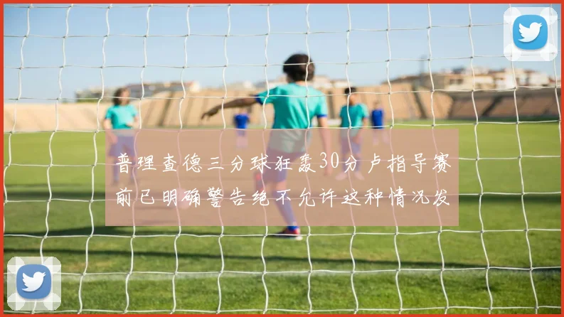 普理查德三分球狂轰30分卢指导赛前已明确警告绝不允许这种情况发生
