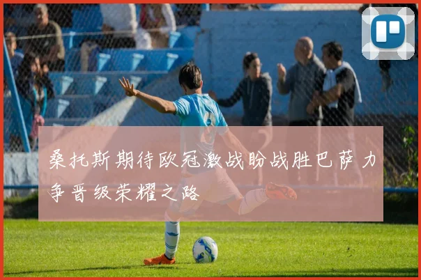 桑托斯期待欧冠激战盼战胜巴萨力争晋级荣耀之路