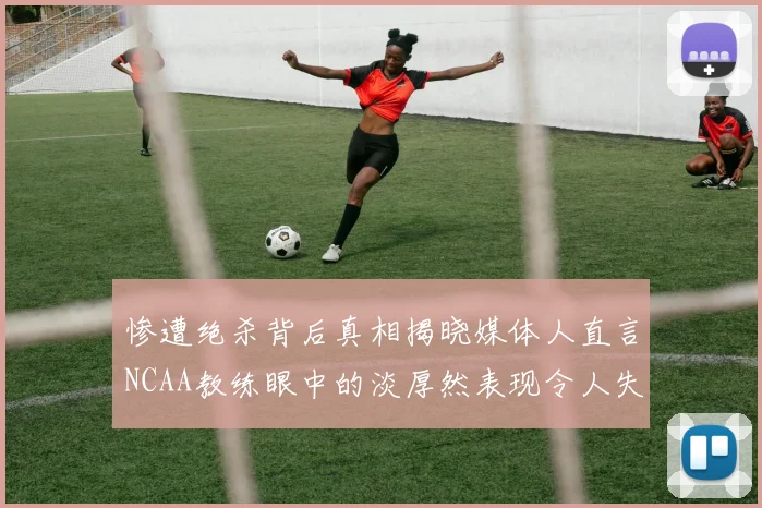 惨遭绝杀背后真相揭晓媒体人直言NCAA教练眼中的淡厚然表现令人失望