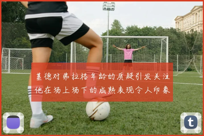 基德对弗拉格年龄的质疑引发关注他在场上场下的成熟表现令人印象深刻