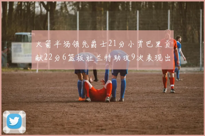 火箭半场领先爵士21分小贾巴里贡献22分6篮板杜兰特助攻9次表现出色