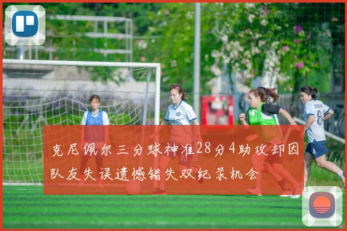 克尼佩尔三分球神准28分4助攻却因队友失误遗憾错失双纪录机会