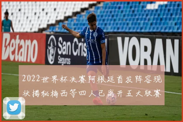 2022世界杯决赛阿根廷首发阵容现状揭秘梅西等四人已离开五大联赛