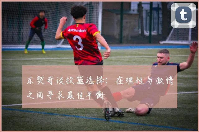 东契奇谈投篮选择：在理性与激情之间寻求最佳平衡