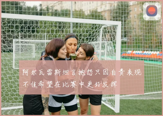 阿尔瓦雷斯坦言抱怨只因自责表现不佳希望在比赛中更好发挥