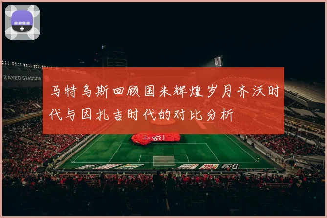 马特乌斯回顾国米辉煌岁月齐沃时代与因扎吉时代的对比分析