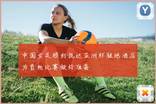 中国女足顺利抵达亚洲杯驻地酒店为首轮比赛做好准备