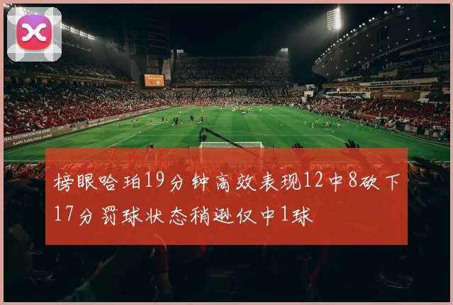 榜眼哈珀19分钟高效表现12中8砍下17分罚球状态稍逊仅中1球