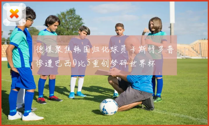 德媒聚焦韩国归化球员卡斯特罗普惨遭巴西0比5重创梦碎世界杯