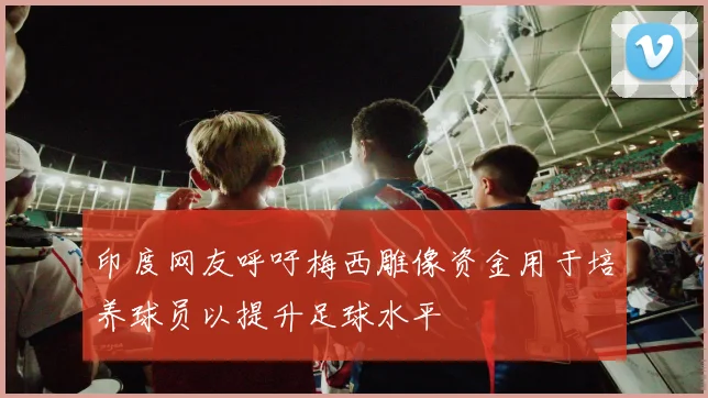 印度网友呼吁梅西雕像资金用于培养球员以提升足球水平
