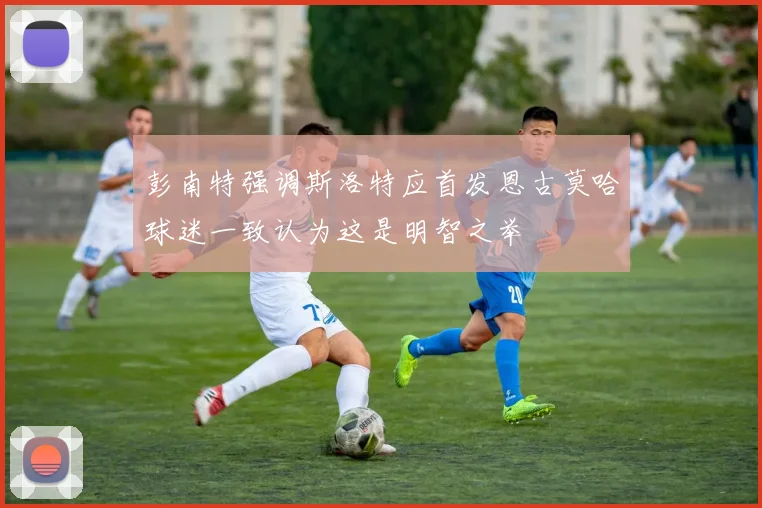 彭南特强调斯洛特应首发恩古莫哈球迷一致认为这是明智之举