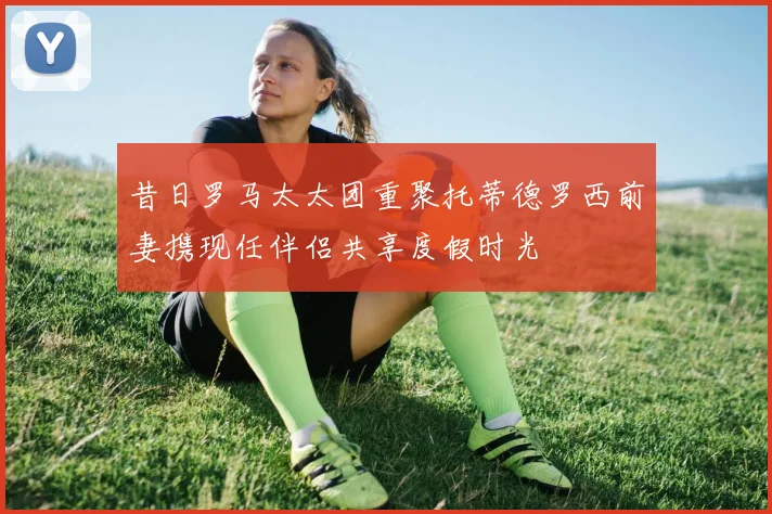 昔日罗马太太团重聚托蒂德罗西前妻携现任伴侣共享度假时光