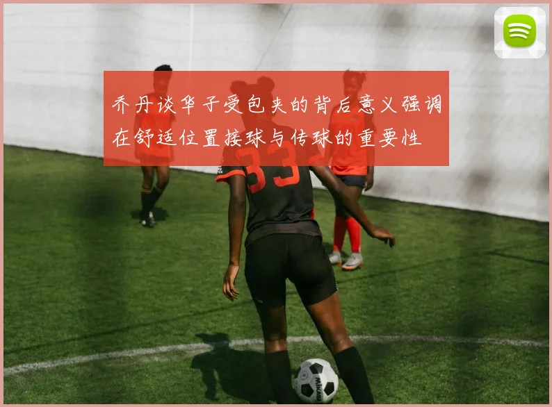 乔丹谈华子受包夹的背后意义强调在舒适位置接球与传球的重要性