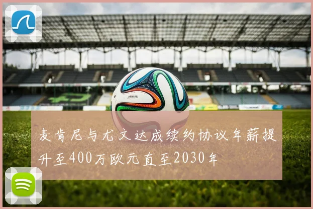 麦肯尼与尤文达成续约协议年薪提升至400万欧元直至2030年