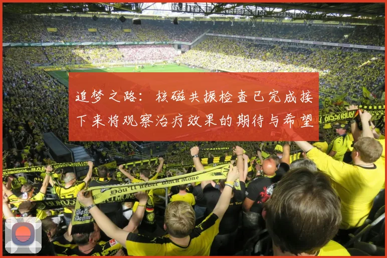 追梦之路：核磁共振检查已完成接下来将观察治疗效果的期待与希望