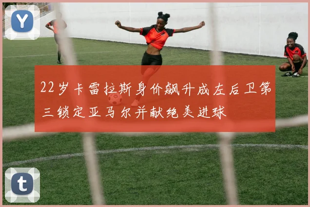 22岁卡雷拉斯身价飙升成左后卫第三锁定亚马尔并献绝美进球
