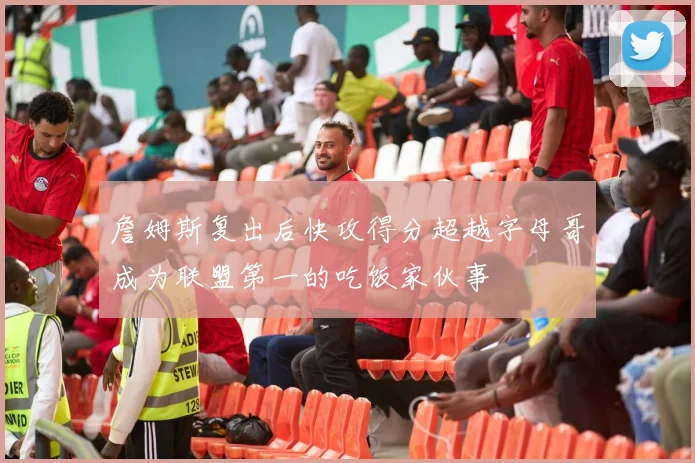 詹姆斯复出后快攻得分超越字母哥成为联盟第一的吃饭家伙事