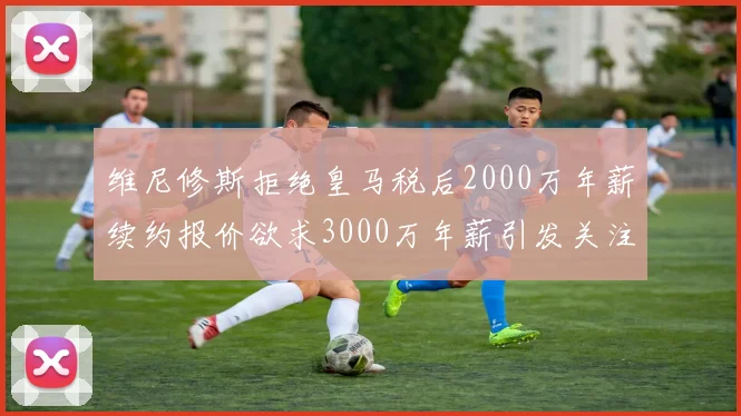 维尼修斯拒绝皇马税后2000万年薪续约报价欲求3000万年薪引发关注