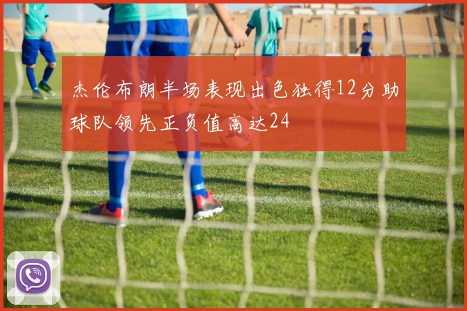 杰伦布朗半场表现出色独得12分助球队领先正负值高达24