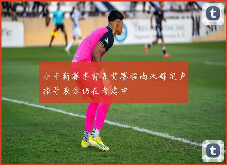 小卡新赛季背靠背赛程尚未确定卢指导表示仍在考虑中