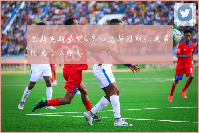 巴斯克斯盛赞C罗心态与进取心共事时光令人难忘