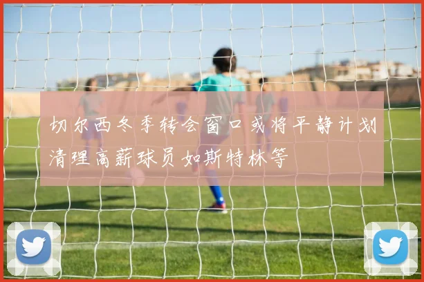 切尔西冬季转会窗口或将平静计划清理高薪球员如斯特林等