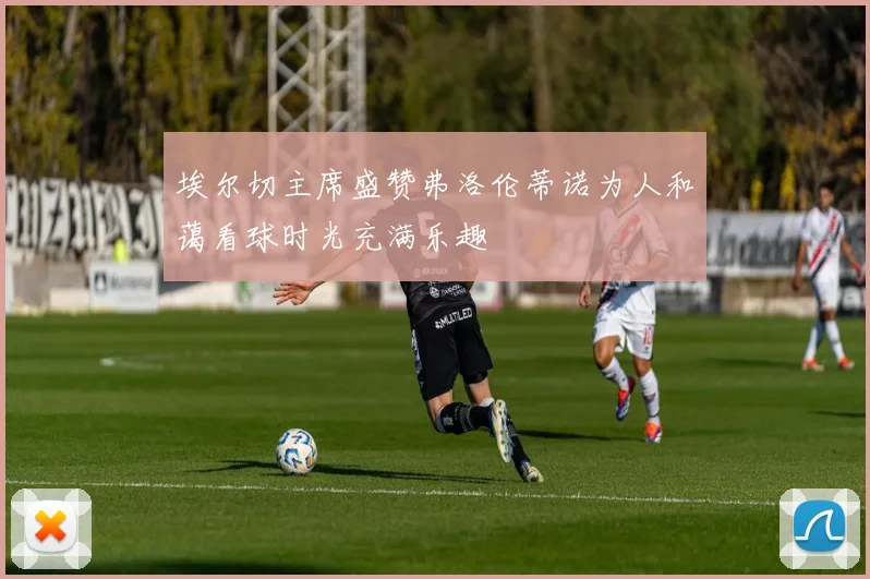 埃尔切主席盛赞弗洛伦蒂诺为人和蔼看球时光充满乐趣